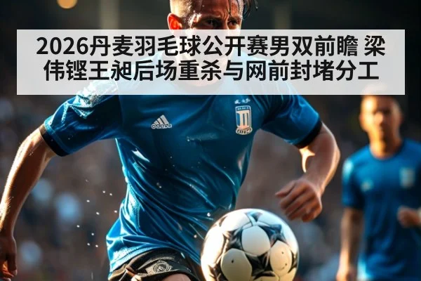 2026丹麦羽毛球公开赛男双前瞻 梁伟铿王昶后场重杀与网前封堵分工
